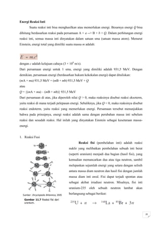 Energi Reaksi Inti
          Suatu reaksi inti bisa menghasilkan atau memerlukan energi. Besarnya energi Q bisa
dihitung berdasarkan reaksi pada persamaan A + a --> B + b + Q. Dalam perhitungan energi
reaksi inti, semua massa inti dinyatakan dalam satuan sma (satuan massa atom). Menurut
Einstein, energi total yang dimiliki suatu massa m adalah:




dengan c adalah kelajuan cahaya (3 × 108 m/s).
Dari persamaan energi untuk 1 sma, energi yang dimiliki adalah 931,5 MeV. Dengan
demikian, persamaan energi (berdasarkan hukum kekekalan energi) dapat dituliskan:
(mA + ma) 931,5 MeV = (mB + mb) 931,5 MeV + Q
atau
Q = {(mA + ma) – (mB + mb)} 931,5 MeV
Dari persamaan di atas, jika diperoleh nilai Q > 0, maka reaksinya disebut reaksi eksoterm,
yaitu reaksi di mana terjadi pelepasan energi. Sebaliknya, jika Q < 0, maka reaksinya disebut
reaksi endoterm, yaitu reaksi yang memerlukan energi. Persamaan tersebut menunjukkan
bahwa pada prinsipnya, energi reaksi adalah sama dengan perubahan massa inti sebelum
reaksi dan sesudah reaksi. Hal inilah yang dinyatakan Einstein sebagai kesetaraan massa-
energi.


1. Reaksi Fusi
                                             Reaksi fisi (pembelahan inti) adalah reaksi
                                      nuklir yang melibatkan pembelahan sebuah inti berat
                                      (seperti uranium) menjadi dua bagian (hasil fisi), yang
                                      kemudian memancarkan dua atau tiga neutron, sambil
                                      melepaskan sejumlah energi yang setara dengan selisih
                                      antara massa diam neutron dan hasil fisi dengan jumlah
                                      massa diam inti awal. Fisi dapat terjadi spontan atau
                                      sebagai akibat irradiasi neutron. Misalnya, fisi inti
                                      uranium-235    oleh    sebuah   neutron   lambat   akan
                                      berlangsung sebagai berikut:




                                                                                                20
 