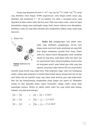 Energi yang dilepaskan kira-kira 3× 10-11 J per satu inti 235U. Untuk 1 kg 235U, energi
yang dihasilkan setara dengan 20.000 megawatt.jam, sama dengan jumlah energi yang
dihasilkan oleh pembakaran 3 × 106 ton batubara. Fisi nuklir n merupakan proses yang
digunakan di dalam reaktor nuklir dan bom atom. Pada suatu reaktor nuklir, reaksi fisi dapat
dimanfaatkan sebagai pusat pembangkit tenaga listrik, karena reaksinya bisa dikendalikan.
Sebaliknya, reaksi fisi yang tidak terkendali akan menghasilkan ledakan energi, seperti pada
bom atom.


2. Reaksi Fusi
                                         Reaksi fusi (penggabungan inti) adalah reaksi
                                 nuklir yang melibatkan penggabungan inti-inti atom
                                 dengan nomor atom kecil untuk membentuk inti yang lebih
                                 berat dengan melepaskan sejumlah besar energi. Dalam
                                 reaksi fisi, sebuah neutron dipergunakan untuk membelah
                                 sebuah inti yang besar, tetapi dalam reaksi fusi nuklir, dua
                                 inti yang bereaksi harus saling bertumbukan. Karena kedua
                                 inti bermuatan positif, maka timbul gaya tolak yang kuat
                                 antarinti, yang hanya dapat dilawan bila inti yang bereaksi
memiliki energi kinetik yang sangat besar. Pada temperatur tinggi, reaksi fusi berlangsung
sendiri, reaktan pada temperatur ini berada dalam bentuk plasma (dengan kata lain inti dan
atom bebas) dan inti memiliki energi yang cukup untuk melawan gaya tolak elektrostatik.
Bom fusi dan bintang-bintang menghasilkan energi dengan cara seperti ini. Diharapkan
metode ini akan digunakan dalam reaktor termonuklir, sebagai sumber energi untuk
kepentingan manusia. Berikut ini adalah contoh reaksi fusi yang terjadi pada bintang,
matahari, serta pada atom hidrogen.




                                                                                                 21
 