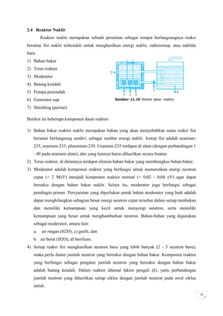 2.4 Reaktor Nuklir
        Reaktor nuklir merupakan sebuah peralatan sebagai tempat berlangsungnya reaksi
berantai fisi nuklir terkendali untuk menghasilkan energi nuklir, radioisotop, atau nuklida
baru.
1) Bahan bakar
2) Teras reaktor
3) Moderator
4) Batang kendali
5) Pompa pemindah
6) Generator uap
7) Shielding (perisai)

Berikut ini beberapa komponen dasar reaktor.

1) Bahan bakar reaktor nuklir merupakan bahan yang akan menyebabkan suatu reaksi fisi
   berantai berlangsung sendiri, sebagai sumber energi nuklir. Isotop fisi adalah uranium-
   235, uranium-233, plutonium-239. Uranium-235 terdapat di alam (dengan perbandingan 1
   : 40 pada uranium alam), dan yang lainnya harus dihasilkan secara buatan.
2) Teras reaktor, di dalamnya terdapat elemen bahan bakar yang membungkus bahan bakar.
3) Moderator adalah komponen reaktor yang berfungsi untuk menurunkan energi neutron
   cepat (+ 2 MeV) menjadi komponen reaktor normal (+ 0,02 - 0,04 eV) agar dapat
   bereaksi dengan bahan bakar nuklir. Selain itu, moderator juga berfungsi sebagai
   pendingin primer. Persyaratan yang diperlukan untuk bahan moderator yang baik adalah
   dapat menghilangkan sebagian besar energi neutron cepat tersebut dalam setiap tumbukan
   dan memiliki kemampuan yang kecil untuk menyerap neutron, serta memiliki
   kemampuan yang besar untuk menghamburkan neutron. Bahan-bahan yang digunakan
   sebagai moderator, antara lain:
   a.   air ringan (H2O), c) grafit, dan
   b. air berat (D2O), d) berilium.
4) Setiap reaksi fisi menghasilkan neutron baru yang lebih banyak (2 - 3 neutron baru),
   maka perlu diatur jumlah neutron yang bereaksi dengan bahan bakar. Komponen reaktor
   yang berfungsi sebagai pengatur jumlah neutron yang bereaksi dengan bahan bakar
   adalah batang kendali. Dalam reaktor dikenal faktor pengali (k), yaitu perbandingan
   jumlah neutron yang dihasilkan setiap siklus dengan jumlah neutron pada awal siklus
   untuk:
                                                                                              22
 