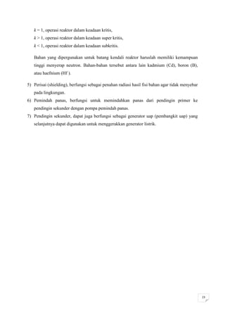 k = 1, operasi reaktor dalam keadaan kritis,
   k > 1, operasi reaktor dalam keadaan super kritis,
   k < 1, operasi reaktor dalam keadaan subkritis.

   Bahan yang dipergunakan untuk batang kendali reaktor haruslah memiliki kemampuan
   tinggi menyerap neutron. Bahan-bahan tersebut antara lain kadmium (Cd), boron (B),
   atau haefnium (Hf ).

5) Perisai (shielding), berfungsi sebagai penahan radiasi hasil fisi bahan agar tidak menyebar
   pada lingkungan.
6) Pemindah panas, berfungsi untuk memindahkan panas dari pendingin primer ke
   pendingin sekunder dengan pompa pemindah panas.
7) Pendingin sekunder, dapat juga berfungsi sebagai generator uap (pembangkit uap) yang
   selanjutnya dapat digunakan untuk menggerakkan generator listrik.




                                                                                                 23
 