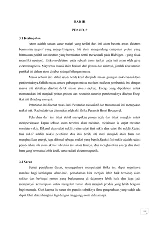 BAB III

                                         PENUTUP

3.1 Kesimpulan
       Atom adalah satuan dasar materi yang terdiri dari inti atom beserta awan elektron
bermuatan negatif yang mengelilinginya. Inti atom mengandung campuran proton yang
bermuatan positif dan neutron yang bermuatan netral (terkecuali pada Hidrogen-1 yang tidak
memiliki neutron). Elektron-elektron pada sebuah atom terikat pada inti atom oleh gaya
elektromagnetik. Mayoritas massa atom berasal dari proton dan neutron, jumlah keseluruhan
partikel ini dalam atom disebut sebagai bilangan massa
       Massa sebuah inti stabil selalu lebih kecil daripada massa gaungan nukleon-nukleon
pembentuknya.Selisih massa antara gabungan massa nucleon-nukleon pembentuk inti dengan
massa inti stabilnya disebut defek massa (mass defect). Energi yang diperlukan untuk
memutuskan inti menjadi proton-proton dan neutronn-neutron pembentuknya disebut Enegi
ikat inti (bindyng energy).
       Perubahan ini disebut reaksi inti. Peluruhan radioaktif dan transmutasi inti merupakan
reaksi inti. Radioaktivitas ditemukan oleh ahli fisika Perancis Henri Becquerel.

       Peluruhan dari inti tidak stabil merupakan proses acak dan tidak mungkin untuk
memperkirakan kapan sebuah atom tertentu akan meluruh, melainkan ia dapat meluruh
sewaktu waktu. Dikenal dua reaksi nuklir, yaitu reaksi fusi nuklir dan reaksi fisi nuklir.Reaksi
fusi nuklir adalah reaksi peleburan dua atau lebih inti atom menjadi atom baru dan
menghasilkan energi, juga dikenal sebagai reaksi yang bersih.Reaksi fisi nuklir adalah reaksi
pembelahan inti atom akibat tubrukan inti atom lainnya, dan menghasilkan energi dan atom
baru yang bermassa lebih kecil, serta radiasi elektromagnetik.


3.2 Saran
       Sesuai penjelasan diatas, sesungguhnya mempelajari fisika inti dapat membawa
manfaat bagi kehidupan sehari-hari, pemahaman kita menjadi lebih baik terhadap alam
sekitar dan berbagai proses yang berlangsung di dalamnya lebih baik dan juga jadi
mempunyai kemampuan untuk mengolah bahan alam menjadi produk yang lebih berguna
bagi manusia. Oleh karena itu saran tim penulis sebaiknya ilmu pengetahuan yang sudah ada
dapat lebih dikembangkan lagi dengan tanggung jawab didalamnya.



                                                                                                   24
 