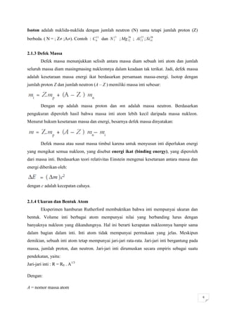 Isoton adalah nuklida-nuklida dengan jumlah neutron (N) sama tetapi jumlah proton (Z)
                                     13      17     26      27    28
berbeda. ( N = ; Z ;A). Contoh : C 6 dan N 7 ; Mg 12 ; Al13 ; Si14


2.1.3 Defek Massa
        Defek massa menunjukkan selisih antara massa diam sebuah inti atom dan jumlah
seluruh massa diam masingmasing nukleonnya dalam keadaan tak terikat. Jadi, defek massa
adalah kesetaraan massa energi ikat berdasarkan persamaan massa-energi. Isotop dengan
jumlah proton Z dan jumlah neutron (A – Z ) memiliki massa inti sebesar:



        Dengan mp adalah massa proton dan mn adalah massa neutron. Berdasarkan
pengukuran diperoleh hasil bahwa massa inti atom lebih kecil daripada massa nukleon.
Menurut hukum kesetaraan massa dan energi, besarnya defek massa dinyatakan:



        Defek massa atau susut massa timbul karena untuk menyusun inti diperlukan energi
yang mengikat semua nukleon, yang disebut energi ikat (binding energy), yang diperoleh
dari massa inti. Berdasarkan teori relativitas Einstein mengenai kesetaraan antara massa dan
energi diberikan oleh:



dengan c adalah kecepatan cahaya.


2.1.4 Ukuran dan Bentuk Atom
        Eksperimen hamburan Rutherford membuktikan bahwa inti mempunyai ukuran dan
bentuk. Volume inti berbagai atom mempunyai nilai yang berbanding lurus dengan
banyaknya nukleon yang dikandungnya. Hal ini berarti kerapatan nukleonnya hampir sama
dalam bagian dalam inti. Inti atom tidak mempunyai permukaan yang jelas. Meskipun
demikian, sebuah inti atom tetap mempunyai jari-jari rata-rata. Jari-jari inti bergantung pada
massa, jumlah proton, dan neutron. Jari-jari inti dirumuskan secara empiris sebagai suatu
pendekatan, yaitu:
Jari-jari inti : R = R0 . A1/3

Dengan:

A = nomor massa atom

                                                                                                 6
 