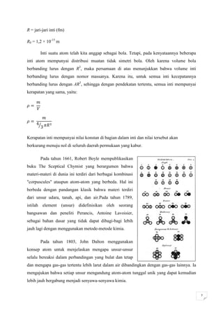 R = jari-jari inti (fm)

R0 = 1,2 × 10-15 m

          Inti suatu atom telah kita anggap sebagai bola. Tetapi, pada kenyataannya beberapa
inti atom mempunyai distribusi muatan tidak simetri bola. Oleh karena volume bola
berbanding lurus dengan R3, maka persamaan di atas menunjukkan bahwa volume inti
berbanding lurus dengan nomor massanya. Karena itu, untuk semua inti kecepatannya
berbanding lurus dengan AR3, sehingga dengan pendekatan tertentu, semua inti mempunyai
kerapatan yang sama, yaitu:




          ⁄

Kerapatan inti mempunyai nilai konstan di bagian dalam inti dan nilai tersebut akan
berkurang menuju nol di seluruh daerah permukaan yang kabur.

          Pada tahun 1661, Robert Boyle mempublikasikan
buku The Sceptical Chymist yang berargumen bahwa
materi-materi di dunia ini terdiri dari berbagai kombinasi
"corpuscules" ataupun atom-atom yang berbeda. Hal ini
berbeda dengan pandangan klasik bahwa materi terdiri
dari unsur udara, tanah, api, dan air.Pada tahun 1789,
istilah       element   (unsur) didefinisikan oleh   seorang
bangsawan dan peneliti Perancis, Antoine Lavoisier,
sebagai bahan dasar yang tidak dapat dibagi-bagi lebih
jauh lagi dengan menggunakan metode-metode kimia.

          Pada tahun 1803, John Dalton menggunakan
konsep atom untuk menjelaskan mengapa unsur-unsur
selalu bereaksi dalam perbandingan yang bulat dan tetap
dan mengapa gas-gas tertentu lebih larut dalam air dibandingkan dengan gas-gas lainnya. Ia
mengajukan bahwa setiap unsur mengandung atom-atom tunggal unik yang dapat kemudian
lebih jauh bergabung menjadi senyawa-senyawa kimia.


                                                                                               7
 