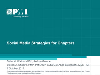 Social Media Strategies for Chapters
Deborah Walker M.Ed., Andrea Greene
Steven A. Shapiro, PMP, PMI-ACP, CLSSGB; Anca Slușanschi, MSc, PMP
8 October 2015
This presentation was developed with support from PMI volunteers Michael Frenette, Kindra Howard and Chase
Friedman and case studies from PMI Chapters.
 