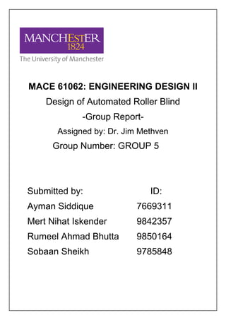 MACE 61062: ENGINEERING DESIGN II
Design of Automated Roller Blind
-Group Report-
Assigned by: Dr. Jim Methven
Group Number: GROUP 5
Submitted by: ID:
Ayman Siddique 7669311
Mert Nihat Iskender 9842357
Rumeel Ahmad Bhutta 9850164
Sobaan Sheikh 9785848
 