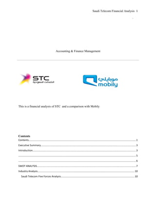 Saudi Telecom Financial Analysis
.
Accounting & Finance Management
This is a financial analysis of STC and a comparison with Mobily
Contents
Contents......................................................................................................................................................1
Executive Summary.....................................................................................................................................3
Introduction.................................................................................................................................................3
.....................................................................................................................................................................5
.....................................................................................................................................................................6
SWOT ANALYSIS...........................................................................................................................................7
Industry Analysis........................................................................................................................................10
Saudi Telecom Five Forces Analysis.......................................................................................................10
1
 