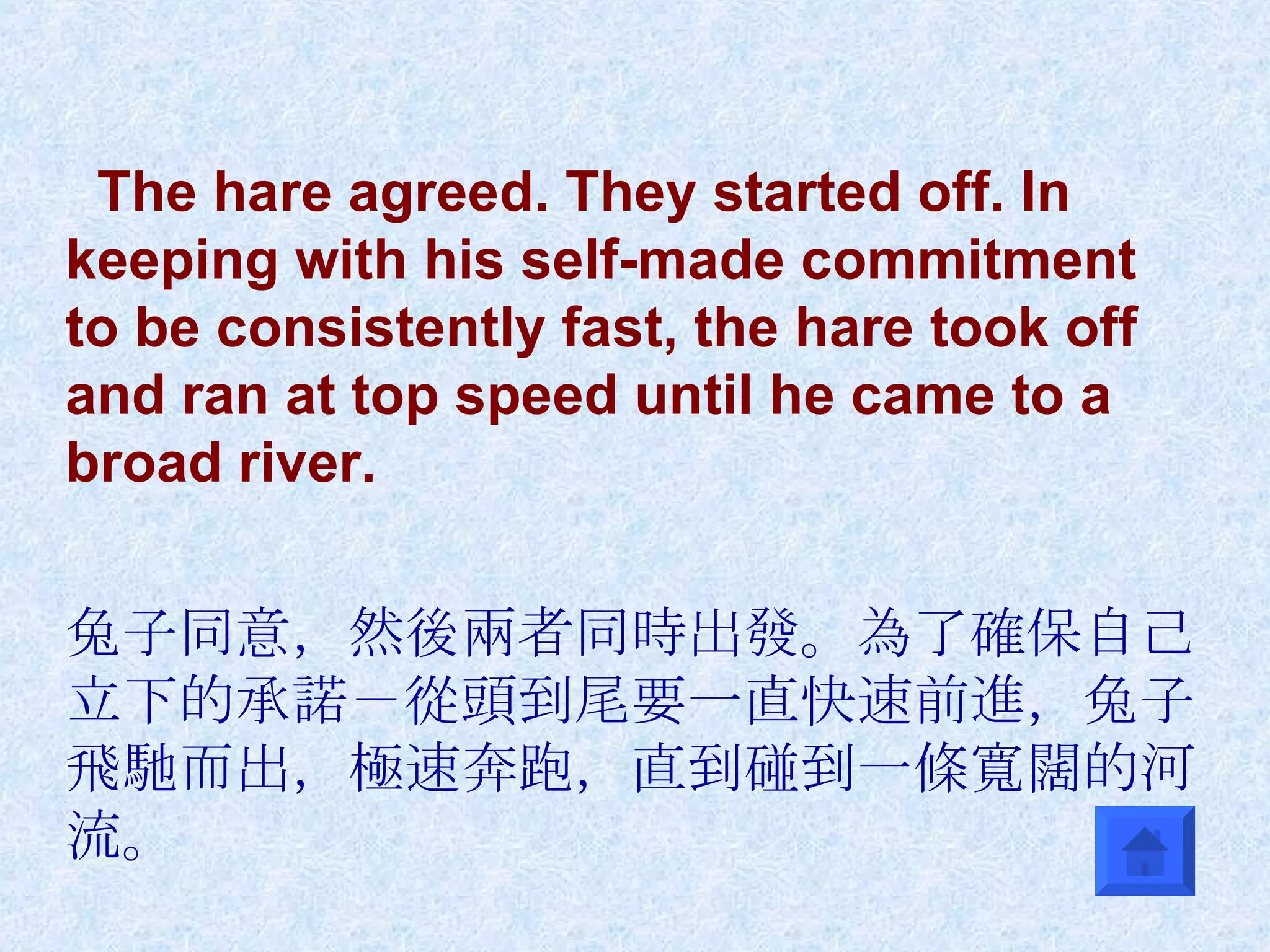 The hare agreed. They started off. In keeping with his self-made commitment to be consistently fast, the hare took off and ran at top speed until he came to a broad river.  兔子同意，然後兩者同時出發。為了確保自己立下的承諾－從頭到尾要一直快速前進，兔子飛馳而出，極速奔跑，直到碰到一條寬闊的河流。 