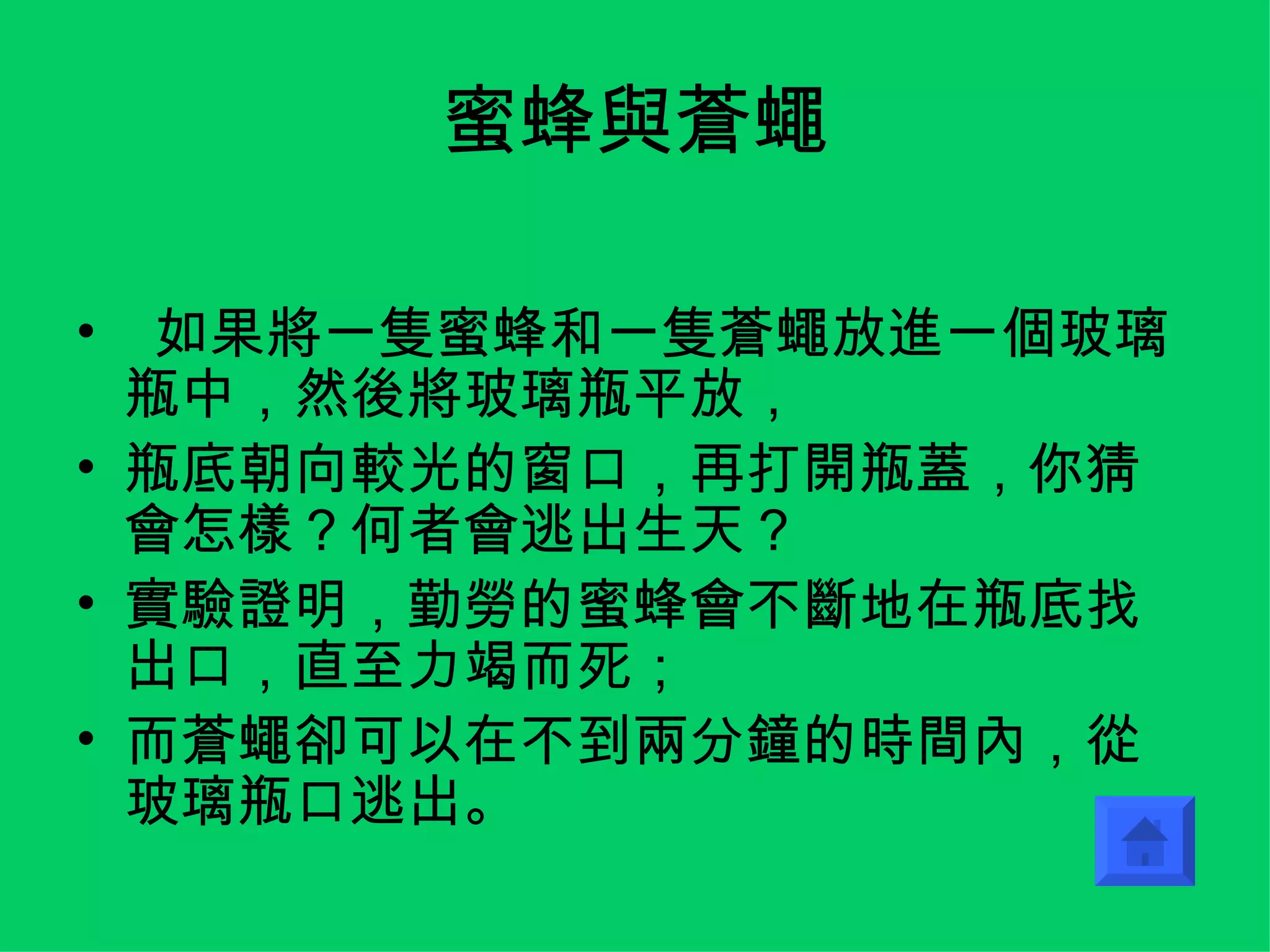 蜜蜂與蒼蠅 如果將一隻蜜蜂和一隻蒼蠅放進一個玻璃瓶中，然後將玻璃瓶平放， 瓶底朝向較光的窗口，再打開瓶蓋，你猜會怎樣？何者會逃出生天？ 實驗證明，勤勞的蜜蜂會不斷地在瓶底找出口，直至力竭而死； 而蒼蠅卻可以在不到兩分鐘的時間內，從玻璃瓶口逃出。 