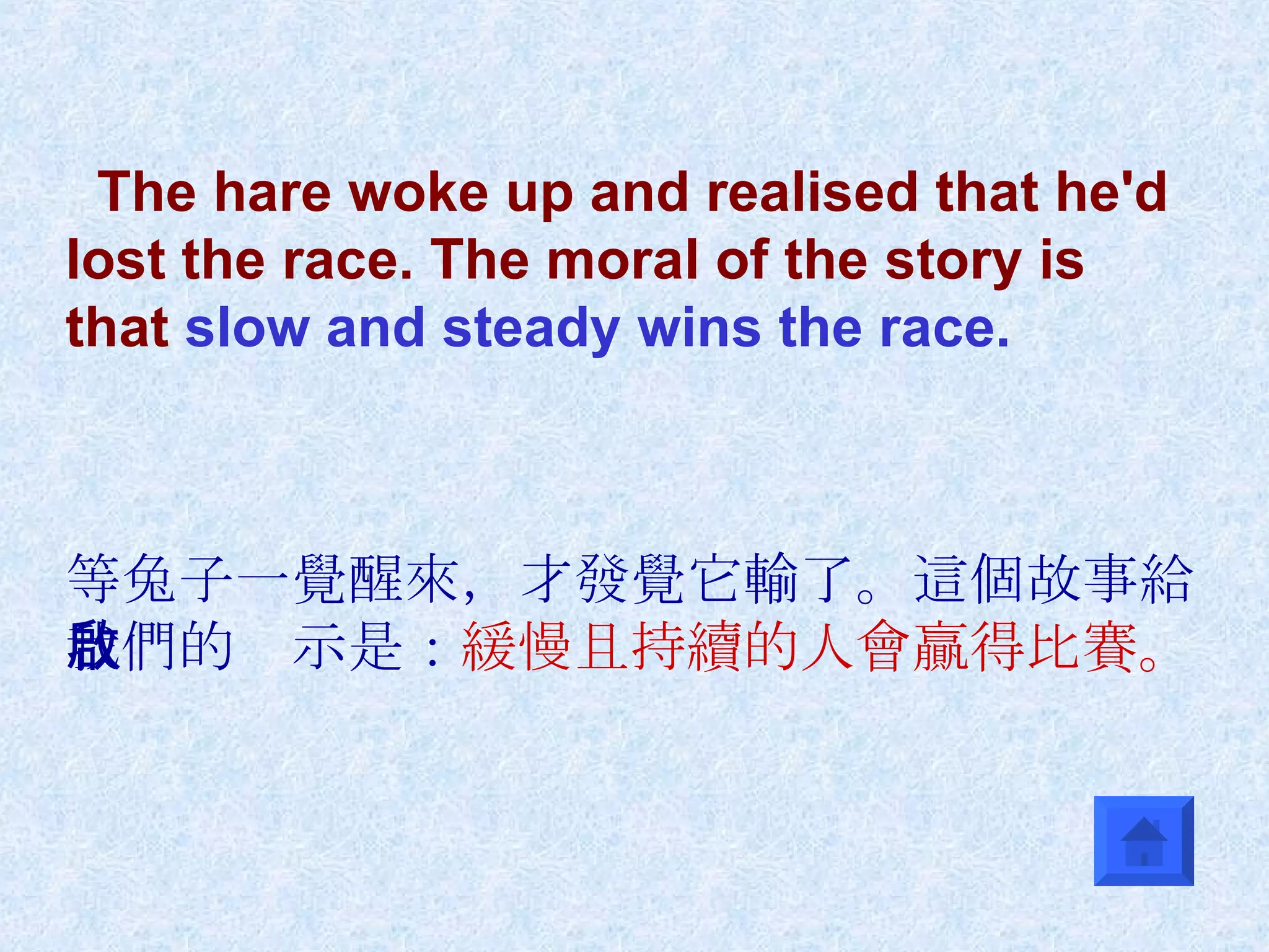 The hare woke up and realised that he'd lost the race. The moral of the story is that  slow and steady wins the race. 等兔子一覺醒來，才發覺它輸了。這個故事給我們的啟示是： 緩慢且持續的人會贏得比賽。 