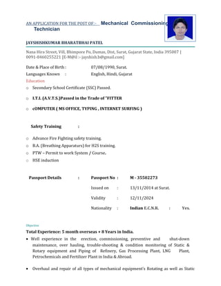 ‍‍AN APPLICATION FOR THE POST OF:- Mechanical Commissioning
Technician
JAYSHISHKUMAR BHARATBHAI PATEL
Nana Hira Street, Vill, Bhimpore Po, Dumas, Dist, Surat, Gujarat State, India 395007 |
0091-8460255221 [E-M@il :- jayshish.b@gmail.com]
Date & Place of Birth : 07/08/1990, Surat.
Languages Known : English, Hindi, Gujarat
Education
o Secondary School Certificate (SSC) Passed.
o I.T.I. (A.V.T.S.)Passed in the Trade of "FITTER
o cOMPUTER ( MS OFFICE, TYPING , INTERNET SURFING )
Safety Training :
o Advance Fire Fighting safety training.
o B.A. (Breathing Apparaturs) for H2S training.
o PTW – Permit to work System / Course.
o HSE induction
Passport Details : Passport No : M - 35502273
Issued on : 13/11/2014 at Surat.
Validity : 12/11/2024
Nationality : Indian E.C.N.R. : Yes.
Objective
Total Experience: 5 month overseas + 8 Years in India.
• Well experience in the erection, commissioning, preventive and shut-down
maintenance, over hauling, trouble-shooting & condition monitoring of Static &
Rotary equipment and Piping of Refinery, Gas Processing Plant, LNG Plant,
Petrochemicals and Fertilizer Plant in India & Abroad.
• Overhaul and repair of all types of mechanical equipment’s Rotating as well as Static
 
