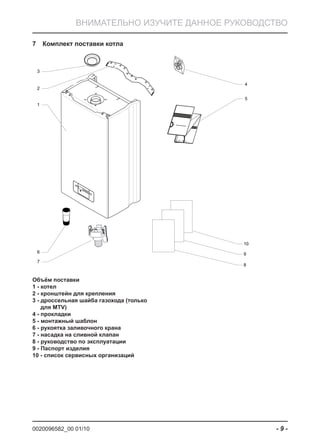0020096582_00 01/10 - 9 -
ВНИМАТЕЛЬНО ИЗУЧИТЕ ДАННОЕ РУКОВОДСТВО
Комплект поставки котла7
1
2
3
6
7
4
5
8
9
10
Объём поставки
1 - котел
2 - кронштейн для крепления
3 - дроссельная шайба газохода (только
для MTV)
4 - прокладки
5 - монтажный шаблон
6 - рукоятка заливочного крана
7 - насадка на сливной клапан
8 - руководство по эксплуатации
9 - Паспорт изделия
10 - список сервисных организаций
 