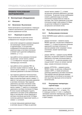 0020096582_00 01/10- 10 -
ПРАВИЛА ПОЛЬЗОВАНИЯ ОБОРУДОВАНИЕМ
ПРАВИЛА ПОЛЬЗОВАНИЯ
ОБОРУДОВАНИЕМ
Эксплуатация оборудования8
Описание8.1
Включение / Выключение8.2
Котел включается и выключается с помощью
главного выключателя, расположенного на
панели управления котлом.
Индикация на дисплее8.2.1
После включения на дисплее котла
отобразится его текущее состояние:
если котел находится в режиме ожидания-
(не происходит нагрев отопления
и горячей воды), то на дисплее
отображается актуальное значение
давления воды в системе отопления,
а влевой части дисплея изображены
символы и .
при работе котла в режиме отопления-
на дисплее начнет мигать символ
и отобразится текущее значение
температуры отопления.
при работе котла в режиме ГВС на-
дисплее справа появится символ ,
начнет мигать символ и отобразится
значение давления в системе отопления.
при падении давления теплоносителя-
в системе отопления ниже значения 0,5
бара на дисплее будет мигать символ
вместе с актуальным значением давления
в системе отопления. При падении
давления в системе отопления ниже
значения 0,3 бара на дисплее начнет
мигать символ вместе со значением
давления в системе отопления 0,0 бара.
В этом случае необходимо поднять
давление в системе путем добавления
воды в систему.Как только давление в
системе отопления достигнет 0,5 бара,
значение давления перестанет мигать, а
символ исчезнет.
в случае повышения давления воды-
в системе свыше 2,4 бара на дисплее
начнет мигать символ , а также
актуальное значение давления в системе
отопления. В данном случае необходимо
снизить давление воды в системе
отопления посредством ее слива из
системы. Как только давление в системе
отопления упадет ниже уровня 2,4 бара,
на дисплее отобразятся параметры
актуального состояния котла.
Пользовательская настройка8.3
Выбор режима отопления8.3.1
Котел GEPARD может работать в различных
режимах:
режим отопления – нажмите кнопку-
MODE один раз, на дисплее отобразятся
символ , а также актуальное значение
давления в системе отопления. В
данном режиме котел нагревает только
отопление, нагрев горячей воды
отключен.
режим «ЛЕТО» – нажмите кнопку MODE-
два раза, на дисплее появятся значение
давления в системе отопления вместе
с символом , в данном режиме котел
осуществляет только на нагрев горячей
воды, нагрев отопления отключен.
режим «ОТПУСК» – нажмите кнопку-
MODE 3 раза, на дисплее отобразится
символ «OFF», а также актуальное
значение давления в системе отопления.
При выборе данной функции режимы
горячей воды и отопления не активны, но
все защитные функции котла остаются
включенными.
Регулировка температуры8.3.2
горячей воды
Нажмите кнопку «+» или «-», на дисплее
начнет мигать символ , а также «°C».
С помощью кнопок «+» или «-» выберите
желаемое значение температуры горячей
воды (диапазон настройки 38 - 60 °C с шагом
в один градус).
 