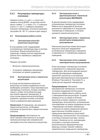 0020096582_00 01/10 - 11 -
ПРАВИЛА ПОЛЬЗОВАНИЯ ОБОРУДОВАНИЕМ
Регулировка температуры8.3.3
отопления
Нажмите кнопку «+» или «-», после чего
нажмите кнопку MODE, на дисплее начнет
мигать символ а также «°C». С помощью
кнопок «+» или «-» выберите желаемое
значение температуры отопления (диапазон
настройки 38 - 85 °C с шагом в один градус).
Регулирование работы котла8.4
Эксплуатация котла без8.4.1
комнатного регулятора
В этом режиме котёл поддерживает
установленную температуру воды в системе
отопления. Комнатный регулятор не
подключён, клеммы для его подключения
должны быть перемкнуты (заводская
установка).
Порядок настройки:
Включите главный выключатель-
Установите требуемую температуру-
отопления на панели управления
Эксплуатация котла с комнатным8.4.2
регулятором
В случае использования комнатного
регулятора на панели управления котлом
необходимо установить такую максимальную
температуру отопления, которая способна
покрыть потери тепла объектом даже
при низкой наружной температуре. В
этом случае комнатный регулятор будет
управлять нагревом системы отопления
только в выбранном вами диапазоне.
Примечание: В помещении, где находится
комнатный регулятор, на батареях
отопления не должно быть термостатических
клапанов.
Предупреждение: Изготовитель не
несет никакой ответственности за ущерб,
нанесенный вследствие неправильной
настройки котла или комнатного регулятора.
Эксплуатация котла с8.4.3
двухпозиционным комнатным
регулятором (ВКЛ/ВЫКЛ)
В данном режиме котел поддерживает
установленную температуру отопления.
Работа котла прерывается (включен/
выключен) в зависимости от внутренней
температуры в помещении, в котором
находится комнатный регулятор.
Эксплуатация котла с комнатным8.4.4
регулятором непрерывного
регулирования
Комнатный регулятор плавно регулирует
мощность котла для поддержания
установленной температуры помещения
в зависимости от температуры воздуха в
помещении.
Эксплуатация котла в режиме8.4.5
эквитермического регулирования
Котел регулирует температуру отопления
в зависимости от изменений наружной
температуры. Для использования данного
способа регулирования необходимо
подключить регулятор со встроенной
функцией эквитермического регулирования
(Protherm Thermolink B, Thermolink P), а
также датчик наружной температуры.
Предупреждение: Настройка
максимальной температуры отопления
на панели управления котлом может
ограничить эффективность работы котла
с эквитермическим регулятором. Отдавая
команду котлу на нагрев отопления,
регулятор не может превысить значение
температуры теплоносителя, установленное
пользователем на панели управления котлом
. Надлежащая настройка температуры
отопления на панели управления является
единственным способом защиты от
превышения максимально допустимой
температуры теплоносителя, поступающего
в систему отопления (систему «теплых
полов»). Несмотря на это, рекомендуем
установить в системе отопления
дополнительную предохранительную
арматуру, которая поможет избежать
нежелательного превышения температуры.
 