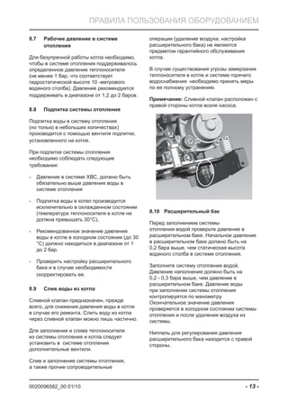 0020096582_00 01/10 - 13 -
ПРАВИЛА ПОЛЬЗОВАНИЯ ОБОРУДОВАНИЕМ
Рабочее давление в системе8.7
отопления
Для безупречной работы котла необходимо,
чтобы в системе отопления поддерживалось
определенное давление теплоносителя
(не менее 1 бар, что соответствует
гидростатической высоте 10 -метрового
водяного столба). Давление рекомендуется
поддерживать в диапазоне от 1,2 до 2 баров.
Подпитка системы отопления8.8
Подпитка воды в систему отопления
(но только в небольших количествах)
производится с помощью вентиля подпитки,
установленного на котле.
При подпитке системы отопления
необходимо соблюдать следующие
требования:
Давление в системе ХВС, должно быть-
обязательно выше давления воды в
системе отопления
Подпитка воды в котел производится-
исключительно в охлажденном состоянии
(температура теплоносителя в котле не
должна превышать 30°C),
Рекомендованное значение давления-
воды в котле в холодном состоянии (до 30
°C) должно находиться в диапазоне от 1
до 2 бар.
Проверить настройку расширительного-
бака и в случае необходимости
скорректировать ее.
Слив воды из котла8.9
Сливной клапан предназначен, прежде
всего, для снижения давления воды в котле
в случае его ремонта. Слить воду из котла
через сливной клапан можно лишь частично.
Для заполнения и слива теплоносителя
из системы отопления и котла следует
установить в системе отопления
дополнительные вентили.
Слив и заполнение системы отопления,
а также прочие сопроводительные
операции (удаление воздуха, настройка
расширительного бака) не являются
предметом гарантийного обслуживания
котла.
В случае существования угрозы замерзания
теплоносителя в котле и системе горячего
водоснабжения необходимо принять меры
по ее полному устранению.
Примечание: Сливной клапан расположен с
правой стороны котла возле насоса.
Расширительный бак8.10
Перед заполнением системы
отопления водой проверьте давление в
расширительном баке. Начальное давление
в расширительном баке должно быть на
0,2 бара выше, чем статическая высота
водяного столба в системе отопления.
Заполните систему отопления водой.
Давление наполнения должно быть на
0,2 - 0,3 бара выше, чем давление в
расширительном баке. Давление воды
при заполнении системы отопления
контролируется по манометру.
Окончательное значение давления
проверяется в холодном состоянии системы
отопления и после удаления воздуха из
системы.
Ниппель для регулирования давления
расширительного бака находится с правой
стороны.
 