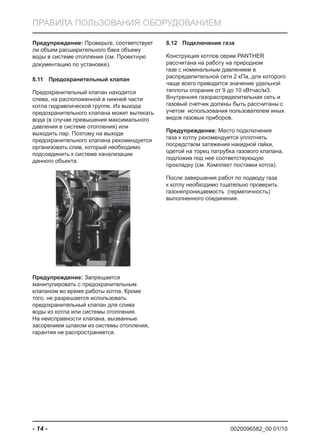 0020096582_00 01/10- 14 -
ПРАВИЛА ПОЛЬЗОВАНИЯ ОБОРУДОВАНИЕМ
Предупреждение: Проверьте, соответствует
ли объем расширительного бака объему
воды в системе отопления (см. Проектную
документацию по установке).
Предохранительный клапан8.11
Предохранительный клапан находится
слева, на расположенной в нижней части
котла гидравлической группе. Из выхода
предохранительного клапана может вытекать
вода (в случае превышения максимального
давления в системе отопления) или
выходить пар. Поэтому на выходе
предохранительного клапана рекомендуется
организовать слив, который необходимо
подсоединить к системе канализации
данного объекта.
Предупреждение: Запрещается
манипулировать с предохранительным
клапаном во время работы котла. Кроме
того, не разрешается использовать
предохранительный клапан для слива
воды из котла или системы отопления.
На неисправности клапана, вызванные
засорением шлаком из системы отопления,
гарантия не распространяется.
Подключение газа8.12
Конструкция котлов серии PANTHER
рассчитана на работу на природном
газе с номинальным давлением в
распределительной сети 2 кПа, для которого
чаще всего приводится значение удельной
теплоты сгорания от 9 до 10 кВтчас/м3.
Внутренняя газораспределительная сеть и
газовый счетчик должны быть рассчитаны с
учетом использования пользователем иных
видов газовых приборов.
Предупреждение: Место подключения
газа к котлу рекомендуется уплотнять
посредством затяжения накидной гайки,
одетой на торец патрубка газового клапана,
подложив под нее соответствующую
прокладку (см. Комплект поставки котла).
После завершения работ по подводу газа
к котлу необходимо тщательно проверить
газонепроницаемость (герметичность)
выполненного соединения.
 