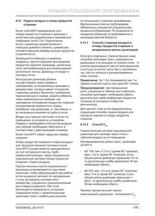 0020096582_00 01/10 - 17 -
ПРАВИЛА ПОЛЬЗОВАНИЯ ОБОРУДОВАНИЕМ
Подача воздуха и отвод продуктов8.15
сгорания
Котел типа MOV предназначен для
отвода продуктов сгорания в дымоход с
естественным разряжением и минимально
требуемой тягой 2 Па. Подключение
котла к дымоходу осуществляется с
помощью дымового канала с диаметром,
соответствующим размеру выхода продуктов
сгорания котла.
Запрещается помещать в дымоход
предметы, препятствующие прохождению
продуктов сгорания (например, различные
типы теплообменников для использования
остаточного тепла). Дымоход не входит в
поставку котла.
Конструкция дымохода должна
соответствовать всем нормам и
требованиям, установленным законами и
документами, которые имеют отношение
к данному вопросу. Выполняя требования,
перечисленные в нормах, можете избежать
таких нежелательных явлений, как
чрезмерное охлаждение продуктов сгорания,
проникновение влажности в кладку,
колебание тяги дымохода, а, тем самым, и
их негативного влияния на работу котла.
Воздух для горения поступает в котел из
помещения, в котором он установлен.
Подвод и необходимое количество воздуха
для горения необходимо обеспечить в
соответствии с действующими нормами.
Котел типа MTV имеют закрытую камеру
сгорания.
Отвод продуктов сгорания и подача воздуха
для процесса сжигания топлива в котле
типа MTV осуществляется принудительно,
за счет встроенного внутрь турбо
камеры вентилятора, через специальную
коаксиальную систему отвода продуктов
сгорания / подачи воздуха.
Горизонтальные участки коаксиального
дымохода устанавливаются под таким
наклоном, чтобы образующийся при работе
котла конденсат вытекал по направлению
к стоку за пределы системы или к
элементам, специально предназначенным
для отвода конденсата. При этом
используется возможность установки
соединений колен с прямолинейными
участками трасс с небольшим уклоном
по отношению к лавному направлению.
Вертикальные участки трубопровода
обязательно снащаются специальными
конденсатосборниками. По возможности
конденсатосборники устанавливаются в
непосредственной близости.
Способы подвода воздуха и8.15.1
отвода продуктов сгорания и
разрешенные длины дымоходов
Если для отдельных, перечисленных ниже,
способов прокладки трасс коаксиальных
дымоходов и их выходов не указано иное, то
участки дымоходов (от места присоединения
к котлу до их устья) могут быть проложены
так, как это описано в рассматриваемых
ниже случаях.
Примечание: За 1 Em принимается как 1 м
прямого участка трассы или одно 90° колено.
Предупреждение: при превышении
длин, указанных в таблице для отдельных
способов прокладки, необходимо убрать
дроссельную шайбу диффузора продуктов
сгорания из выходного отверстия
вентилятора.
Для данного типа котла предусмотрены
следующие способы подачи воздуха для
процесса горения и отвода продуктов
сгорания:
Способ C8.15.2 12
Горизонтальная система коаксиального
дымохода для прохода через стену с
забором воздуха не из помещения
Рекомендованные длины трасс дымохода
(23 MTV):
60/ 100: мин. 0,3 м (с одним 90° коленом),-
макс. 3 м (с одним 90° коленом). Если
общая длина дымохода превышает 0,5 м,
то дроссельную шайбу диаметром 39 мм
необходимо убрать;
80/125: мин. 0,5 м (с одним 90° коленом),-
макс. 9 м (с одним 90° коленом). Если
общая длина дымохода превышает 1
метр, то дроссельную шайбу диаметром
39 мм необходимо убрать;
Пример горизонтальной трассы
коаксиального дымохода - исполнение C12
:
 