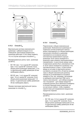0020096582_00 01/10- 18 -
ПРАВИЛА ПОЛЬЗОВАНИЯ ОБОРУДОВАНИЕМ
Способ C8.15.3 32
Вертикальная система коаксиального
дымохода с забором воздуха не из
помещения. Для вывода раздельного
дымохода действует то же самое правило,
что и в случае прокладки способом C12
.
Рекомендованные длины трасс дымохода
(23 MTV):
60/ 100: мин. 1 м (с одним 90° коленом),-
макс. 4 м (с одним 90° коленом). Если
общая длина дымохода превышает 1,5 м,
то дроссельную шайбу диаметром 39 мм
необходимо убрать;
80/125: мин. 1 м (с одним 90° коленом),-
макс. 10 м (с одним 90° коленом). Если
общая длина дымохода превышает 1,5
метра, то дроссельную шайбу диаметром
39 мм необходимо убрать;
Пример прокладки вертикальной трассы
дымохода по способу C32
:
Способ C8.15.4 42
Подключение к общим коаксиальным
дымоходам. Коаксиальные дымоходы от
отдельных котлов (отдельные трассы)
можно подсоединять и к общим дымоходам;
пропускная способность дымохода
оценивается на основании данных
изготовителя применяемого корпуса
дымохода. Если трассы выводятся в
дымоход в двух взаимно перпендикулярных
направлениях, то расстояние между ними
по вертикали должно быть минимально 0,45
м. Если трассы выводятся в дымоход с его
противоположных сторон, то расстояние
между их устьями по вертикали должно
составлять не менее 0,6 м. В местах вывода
трасс в общий коаксиальный дымоход
никогда не устанавливаются концевые
элементы (так, как, например, при выводе
в свободное пространство)! Обе части
трассы (как внешняя – для забора воздуха,
так и внутреняя – для отвода продуктов
сгорания) должны быть безопасно выведены
в соответствующий канал дымохода, но
не настолько глубоко, чтобы создавать
препятствие для продвижения воздуха или
продуктов сгорания.
Рекомендованные длины трасс дымохода
(23 MTV):
60/ 100: мин. 0,3 м (с одним 90° коленом),-
макс. 3 м (с одним 90° коленом). Если
общая длина дымохода превышает 0,5 м,
то дроссельную шайбу диаметром 39 мм
необходимо убрать;
 