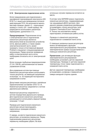 0020096582_00 01/10- 22 -
ПРАВИЛА ПОЛЬЗОВАНИЯ ОБОРУДОВАНИЕМ
Электрическое подключение котла8.16
Котел предназначен для подключения к
однофазной трехпроводной электросети 220
В 50 Гц с защитным проводником согласно
действующим ПУЭ. Не допускается менять
местами провода «фаза» (L – коричневый
провод) и «ноль» (N – синий провод). Не
разрешается использовать различные
переходники, удлинители и т.п.
Предупреждение: Подключение котла
к электрической сети и подключение
комнатного регулятора являются
вмешательством во внутреннее устройство
котла. Данные работы, а также сервис
электротехнической части, может
проводить только аттестованный фирмой
Protherm специалист специализированной
организации. Перед началом проведения
работ в электрической части котла
необходимо отключить его от электрической
сети!
Котел оснащен трубчатым предохранителем
(T 2 A / 250 В), расположенным на панели
управления котлом.
Для управления котлом при помощи
комнатного регулятора можно использовать
только регулятор, не имеющий напряжения
на выходе, т.е. не подающий постороннего
напряжения в котел.
Допустимая нагрузка регулятора с релейным
переключателем составляет 24 В / 0,1 A.
Комнатный регулятор соединяется с котлом
двухжильным кабелем.
Комнатный регулятор соединяется с
котлом посредством двужильного провода.
Для подключения комнатного регулятора
рекомендуется использовать медный провод
сечением 1,5 мм2
.
Провода для подключения комнатного
регулятора нельзя прокладывать
параллельно проводам сетевого
напряжения.
С завода, на месте подключения комнатного
регулятора, установлена перемычка. Перед
подключением комнатного регулятора
перемычку необходимо убрать. Во всех
остальных случаях перемычка остается на
месте.
К котлам типа GEPARD можно подключать
комнатные регуляторы, поддерживающие
так называемый eBUS протокол. Для
данного режима управления рекомендуем
устанавливать только регуляторы типа
Protherm Thermolink B или Thermolink
P. Только так изготовитель может
гарантировать оптимальную работу котла.
Провода от комнатного регулятора
подключаются к клеммной плате котла.
С помощью указанных выше регуляторов
можно активизировать функцию
эквитермического регулирования. Настройка
эквитермических кривых осуществляется с
помощью комнатного регулятора.
Примечание: для активации функции
эквитермического регулирования
необходимо установить датчик наружной
температуры. Провода от датчика наружной
температуры точно также подключаются к
клеммной плате котла.
Датчик наружной температуры необходимо
устанавливать на фасад с северной или
северо-западной стороны здания.
 
