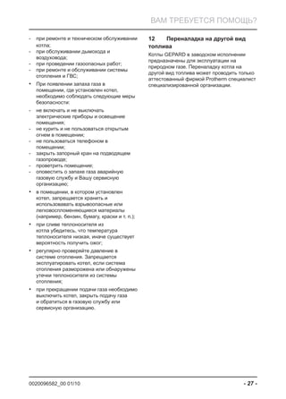 0020096582_00 01/10 - 27 -
ВАМ ТРЕБУЕТСЯ ПОМОЩЬ?
при ремонте и техническом обслуживании-
котла;
при обслуживании дымохода и-
воздуховода;
при проведении газоопасных работ;-
при ремонте и обслуживании системы-
отопления и ГВС;
При появлении запаха газа в•
помещении, где установлен котел,
необходимо соблюдать следующие меры
безопасности:
не включать и не выключать-
электрические приборы и освещение
помещения;
не курить и не пользоваться открытым-
огнем в помещении;
не пользоваться телефоном в-
помещении;
закрыть запорный кран на подводящем-
газопроводе;
проветрить помещение;-
оповестить о запахе газа аварийную-
газовую службу и Вашу сервисную
организацию;
в помещении, в котором установлен•
котел, запрещается хранить и
использовавать взрывоопасные или
легковоспломеняющиеся материалы
(например, бензин, бумагу, краски и т. п.);
при сливе теплоносителя из•
котла убедитесь, что температура
теплоносителя низкая, иначе существует
вероятность получить ожог;
регулярно проверяйте давление в•
системе отопления. Запрещается
эксплуатировать котел, если система
отопления разморожена или обнаружены
утечки теплоносителя из системы
отопления;
при прекращении подачи газа необходимо•
выключить котел, закрыть подачу газа
и обратиться в газовую службу или
сервисную организацию.
Переналадка на другой вид12
топлива
Котлы GEPARD в заводском исполнении
предназначены для эксплуатации на
природном газе. Переналадку котла на
другой вид топлива может проводить только
аттестованный фирмой Protherm специалист
специализированной организации.
 