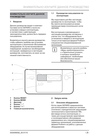 0020096582_00 01/10 - 3 -
ВНИМАТЕЛЬНО ИЗУЧИТЕ ДАННОЕ РУКОВОДСТВО
ВНИМАТЕЛЬНО ИЗУЧИТЕ ДАННОЕ
РУКОВОДСТВО
Введение1
Данное руководство входит в комплект
поставки котла GEPARD и после его
установки и ввода в эксплуатацию,
в соответствии с действующим
законодательством, должно быть передано
пользователю.
Внимательно изучите данное руководство,
чтобы избежать проблем при установке,
эксплуатации и техническом обслуживании
оборудования. В случае возникновения
повреждений, вызванных несоблюдением
инструкций, приведенных в настоящем
руководстве, изготовитель не несет за них
никакой ответственности.
mode – +
Gepard
3
5
2
4
6
1
reset
Руководство пользователя по1.1
эксплуатации
Мы подготовили для Вас настоящее
руководство по эксплуатации, чтобы
Вы смогли воспользоваться всеми
преимуществами отопительного котла
GEPARD.
Все инструкции и рекомендации в
настоящем руководстве составлены с
учетом того, что оборудование было
установлено и введено в эксплуатацию
только аттестованным фирмой Protherm
специалистом специализированной
организации.
i
Внимательно изучите разделы
«Меры предосторожности»
и «Гарантийные условия»,
в которых приводится
информация, необходимая
для обеспечения вашей
безопасности.
1 Кнопка RESET
2 Кнопка MODE
3 Дисплей
4 Кнопка " - "
5 Кнопка " + "
6 Главный выключатель
Запуск котла2
Описание оборудования2.1
Котлы серии GEPARD предназначены
для использования в закрытых системах
отопления с принудительной циркуляцией
теплоносителя и приготовления ГВС.
Для ввода котла в эксплуатацию, а
также для осуществления гарантийного
и послегарантийного обслуживания
редназначена сеть специализированных
сервисных организаций, уполномоченных
фирмой Protherm на работу с данным
оборудованием.
 