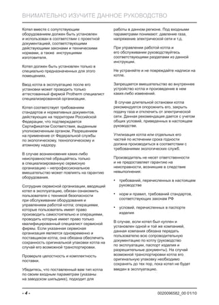 0020096582_00 01/10- 4 -
ВНИМАТЕЛЬНО ИЗУЧИТЕ ДАННОЕ РУКОВОДСТВО
Котел вместе с сопутствующим
оборудованием должен быть установлен
и использован в соответствии с проектной
документацией, соответствующими
действующими законами и техническими
нормами, а также инструкциями
изготовителя.
Котел должен быть установлен только в
специально предназначенных для этого
помещениях.
Ввод котла в эксплуатацию после его
установки может проводить только
аттестованный фирмой Protherm специалист
специализированной организации.
Котел соответствует требованиям
стандартов и нормативных документов,
действующих на территории Российской
Федерации, что подтверждается
Сертификатом Соответствия, выданным
уполномоченным органом, Разрешением
на применение от Федеральной службы
по экологическому, технологическому и
атомному надзору.
В случае возникновения каких-либо
неисправностей обращайтесь только
в специализированную сервисную
организацию – непрофессиональное
вмешательство может повлиять на гарантию
оборудования.
Сотрудник сервисной организации, вводящий
котел в эксплуатацию, обязан ознакомить
пользователя с техникой безопасности
при обслуживании оборудования и
управлением работой котла; операциями,
которые пользователь имеет право
производить самостоятельно и операциями,
проводить которые имеет право только
квалифицированный специалист сервисной
фирмы. Если указанная сервисная
организация является одновременно и
поставщиком котла, она обязана обеспечить
сохранность оригинальной упаковки котла на
случай его возможной транспортировки.
Проверьте целостность и комплектность
поставки.
Убедитесь, что поставленный вам тип котла
по своим входным параметрам (указаны
на заводском шильдике), подходит для
работы в данном регионе. Под входными
параметрами понимают: давление газа,
напряжение электрической сети и т.д.
При управлении работой котла и
его обслуживании руководствуйтесь
соответствующими разделами из данной
инструкции.
Не устраняйте и не повреждайте надписи на
котле.
Запрещается вмешательство во внутреннее
устройство котла и произведение в нем
каких-либо изменений.
В случае длительной остановки котла
рекомендуется опорожнить его, закрыть
подачу газа и отключить от электрической
сети. Данная рекомендация дается с учетом
общих условий, приведенных в настоящем
руководстве.
Утилизация котла или отдельных его
частей по истечении срока годности
должна производиться в соответствии с
требованиями экологических служб.
Производитель не несет ответственности
и не предоставляет гарантию на
неисправности, возникшие в следствие
невыполнения:
требований, перечисленных в настоящем•
руководстве
норм и правил, требований стандартов,•
соответствующих законам РФ
условий, перечисленных в паспорте•
изделия
В случае, если котел был куплен и
установлен одной и той же компанией,
данная компания обязана передать
пользователю всю сопроводительную
документацию по котлу (руководство
по эксплуатации, паспорт изделия и
разрешительные документы). На случай
возможной транспортировки котла его
оригинальную упаковку необходимо
сохранять до тех пор, пока котел не будет
введен в эксплуатацию.
 