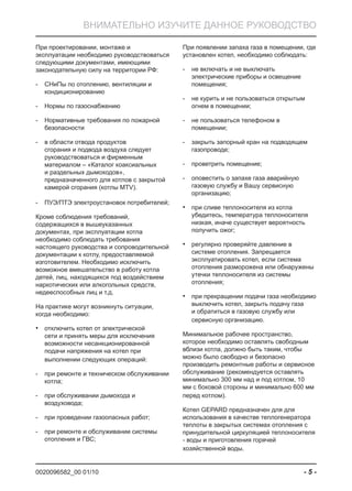 0020096582_00 01/10 - 5 -
ВНИМАТЕЛЬНО ИЗУЧИТЕ ДАННОЕ РУКОВОДСТВО
При проектировании, монтаже и
эксплуатации необходимо руководствоваться
следующими документами, имеющими
законодательную силу на территории РФ:
СНиПы по отоплению, вентиляции и-
кондиционированию
Нормы по газоснабжению-
Нормативные требования по пожарной-
безопасности
в области отвода продуктов-
сгорания и подвода воздуха следует
руководствоваться и фирменным
материалом – «Каталог коаксиальных
и раздельных дымоходов»,
предназначенного для котлов с закрытой
камерой сгорания (котлы MTV).
ПУЭ/ПТЭ электроустановок потребителей;-
Кроме соблюдения требований,
содержащихся в вышеуказанных
документах, при эксплуатации котла
необходимо соблюдать требования
настоящего руководства и сопроводительной
документации к котлу, предоставляемой
изготовителем. Необходимо исключить
возможное вмешательство в работу котла
детей, лиц, находящихся под воздействием
наркотических или алкогольных средств,
недееспособных лиц и т.д.
На практике могут возникнуть ситуации,
когда необходимо:
отключить котел от электрической•
сети и принять меры для исключения
возможности несанкционированной
подачи напряжения на котел при
выполнении следующих операций:
при ремонте и техническом обслуживании-
котла;
при обслуживании дымохода и-
воздуховода;
при проведении газоопасных работ;-
при ремонте и обслуживании системы-
отопления и ГВС;
При появлении запаха газа в помещении, где
установлен котел, необходимо соблюдать:
не включать и не выключать-
электрические приборы и освещение
помещения;
не курить и не пользоваться открытым-
огнем в помещении;
не пользоваться телефоном в-
помещении;
закрыть запорный кран на подводящем-
газопроводе;
проветрить помещение;-
оповестить о запахе газа аварийную-
газовую службу и Вашу сервисную
организацию;
при сливе теплоносителя из котла•
убедитесь, температура теплоносителя
низкая, иначе существует вероятность
получить ожог;
регулярно проверяйте давление в•
системе отопления. Запрещается
эксплуатировать котел, если система
отопления разморожена или обнаружены
утечки теплоносителя из системы
отопления;
при прекращении подачи газа необходимо•
выключить котел, закрыть подачу газа
и обратиться в газовую службу или
сервисную организацию.
Минимальное рабочее пространство,
которое необходимо оставлять свободным
вблизи котла, должно быть таким, чтобы
можно было свободно и безопасно
производить ремонтные работы и сервисное
обслуживание (рекомендуется оставлять
минимально 300 мм над и под котлом, 10
мм с боковой стороны и минимально 600 мм
перед котлом).
Котел GEPARD предназначен для для
использования в качестве теплогенератора
теплоты в закрытых системах отопления с
принудительной циркуляцией теплоносителя
- воды и приготовления горячей
хозяйственной воды.
 