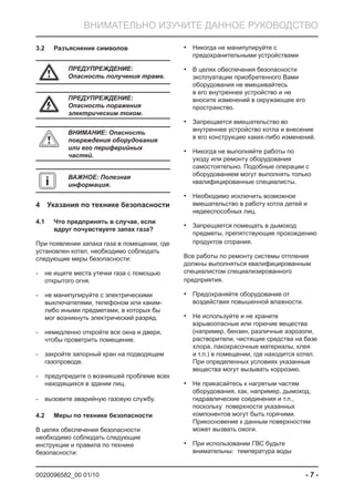 0020096582_00 01/10 - 7 -
ВНИМАТЕЛЬНО ИЗУЧИТЕ ДАННОЕ РУКОВОДСТВО
Разъяснение символов3.2
a ПРЕДУПРЕЖДЕНИЕ:
Опасность получения трамв.
e
ПРЕДУПРЕЖДЕНИЕ:
Опасность поражения
электрическим током.
b
ВНИМАНИЕ: Опасность
повреждения оборудования
или его периферийных
частей.
i ВАЖНОЕ: Полезная
информация.
Указания по технике безопасности4
Что предпринять в случае, если4.1
вдруг почувствуете запах газа?
При появлении запаха газа в помещении, где
установлен котел, необходимо соблюдать
следующие меры безопасности:
не ищите места утечки газа с помощью-
открытого огня.
не манипулируйте с электрическими-
выключателями, телефоном или каким-
либо иными предметами, в которых бы
мог возникнуть электрический разряд.
немедленно откройте все окна и двери,-
чтобы проветрить помещение.
закройте запорный кран на подводящем-
газопроводе.
предупредите о возникшей проблеме всех-
находящихся в здании лиц.
вызовите аварийную газовую службу.-
Меры по технике безопасности4.2
В целях обеспечения безопасности
необходимо соблюдать следующие
инструкции и правила по технике
безопасности:
Никогда не манипулируйте с•
предохранительными устройствами
В целях обеспечения безопасности•
эксплуатации приобретенного Вами
оборудования не вмешивайтесь
в его внутреннее устройство и не
вносите изменений в окружающее его
пространство.
Запрещается вмешательство во•
внутреннее устройство котла и внесение
в его конструкцию каких-либо изменений.
Никогда не выполняйте работы по•
уходу или ремонту оборудования
самостоятельно. Подобные операции с
оборудованием могут выполнять только
квалифицированные специалисты.
Необходимо исключить возможное•
вмешательство в работу котла детей и
недееспособных лиц.
Запрещается помещать в дымоход•
предметы, препятствующие прохождению
продуктов сгорания.
Все работы по ремонту системы отпления
должны выполняться квалифицированным
специалистом специализированного
предприятия.
Предохраняйте оборудование от•
воздействия повышенной влажности.
Не используйте и не храните•
взрывоопасные или горючие вещества
(например, бензин, различные аэрозоли,
растворители, чистящие средства на базе
хлора, лакокрасочные материалы, клея
и т.п.) в помещении, где находится котел.
При определенных условиях указанные
вещества могут вызывать коррозию.
Не прикасайтесь к нагретым частям•
оборудования, как, например, дымоход,
гидравлические соединения и т.п.,
поскольку поверхности указанных
компонентов могут быть горячими.
Прикосновение к данным поверхностям
может вызвать ожоги.
При использовании ГВС будьте•
внимательны: температура воды
 