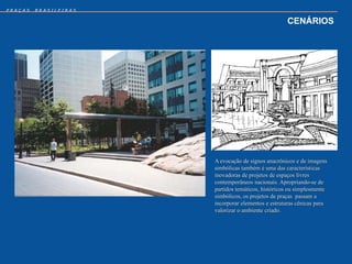 PRAÇAS   BRASILEIRAS


                                                    CENÁRIOS




                       A evocação de signos anacrônicos e de imagens
                       simbólicas também é uma das características
                       inovadoras de projetos de espaços livres
                       contemporâneos nacionais. Apropriando-se de
                       partidos temáticos, históricos ou simplesmente
                       simbólicos, os projetos de praças passam a
                       incorporar elementos e estruturas cênicas para
                       valorizar o ambiente criado.
 