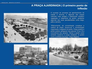 PRAÇAS   BRASILEIRAS


                       A PRAÇA AJARDINADA | O primeiro ponto de
                                                        inflexão
                                     O sucesso do processo de ajardinamento da
                                     cidade é enorme, e algumas das praças
                                     coloniais mais antigas e tradicionais recebem
                                     vegetação e tratamento de jardim, perdendo
                                     algumas das suas peculiaridades como largo,
                                     pátio e terreiro.

                                     “Efetivamente, da concentração complexa e
                                     caótica da praça, buscou-se a concentração
                                     organizada e elegante do jardim. Praça pública e
                                     jardim público abrigaram dos séculos 16 ao 18 a
                                     convivência dos opostos. Talvez o jardim como
                                     antídoto moderno à praça medieval. O jardim
                                     como a antítese da praça.” Hugo Segawa.
 