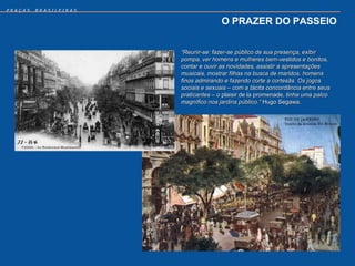 PRAÇAS   BRASILEIRAS


                                      O PRAZER DO PASSEIO


                       “Reunir-se: fazer-se público de sua presença, exibir
                       pompa, ver homens e mulheres bem-vestidos e bonitos,
                       contar e ouvir as novidades, assistir a apresentações
                       musicais, mostrar filhas na busca de maridos, homens
                       finos admirando e fazendo corte a cortesãs. Os jogos
                       sociais e sexuais – com a tácita concordância entre seus
                       praticantes – o plaisir de la promenade, tinha uma palco
                       magnífico nos jardins público.” Hugo Segawa.
 