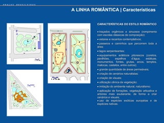 PRAÇAS   BRASILEIRAS


                       A LINHA ROMÂNTICA | Características


                                 CARACTERÍSTICAS DO ESTILO ROMÂNTICO

                                  traçados orgânicos e sinuosos (rompimento
                                 com escolas clássicas de composição);
                                  estares e recantos contemplativos;
                                  passeios e caminhos que percorrem toda a
                                 área;
                                  lagos serpenteantes;
                                  equipamentos ecléticos pitorescos (coretos,
                                 pavilhões,    espelhos      d’água, estátuas,
                                 monumentos, fontes, grutas, arcos, templos,
                                 malocas, castelos, entre outros);
                                  grande quantidade de áreas permeáveis;
                                  criação de cenários naturalistas;
                                  criação de visuais;
                                  utilização cênica da vegetação;
                                  imitação do ambiente natural, naturalismo;
                                  aplicação de forrações, vegetação arbustiva e
                                 arbórea mais exuberante, de forma a criar
                                 cenários e visuais;
                                  uso de espécies exóticas européias e de
                                 espécies nativas.
 