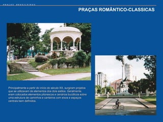 PRAÇAS   BRASILEIRAS


                                                             PRAÇAS ROMÂNTICO-CLASSICAS




   Principalmente a partir do início do século XX, surgiram projetos
   que se utilizavam de elementos dos dois estilos. Geralmente,
   eram colocados elementos pitorescos e cenários bucólicos sobre
   uma estrutura de caminhos e canteiros com eixos e espaços
   centrais bem definidos.
 