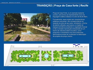 PRAÇAS   BRASILEIRAS


                       TRANSIÇÃO | Praça de Casa forte | Recife

                                   Praça de Casa Forte, é um exemplo bastante
                                   curioso, pois tornou-se representante único da
                                   linguagem eclética clássica na obra de Burle Marx.
                                   Formalmente, esse projeto tem características
                                   ecléticas marcantes, não correspondendo ao
                                   restante da obra de seu autor; entretanto, a forma
                                   de plantio utilizada, que buscou a criação de
                                   espaços temáticos exultando a vegetação tropical
                                   e não a simples reprodução antropizada de um
                                   trecho de natureza ideal e bucólico, como
                                   propunha o romantismo nos anos anteriores,
                                   demonstrava sinais de mudanças na elaboração
                                   de projetos da praça urbana.
 