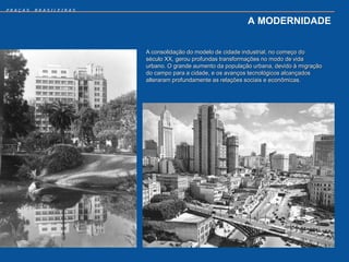 PRAÇAS   BRASILEIRAS


                                                           A MODERNIDADE


                       A consolidação do modelo de cidade industrial, no começo do
                       século XX, gerou profundas transformações no modo de vida
                       urbano. O grande aumento da população urbana, devido à migração
                       do campo para a cidade, e os avanços tecnológicos alcançados
                       alteraram profundamente as relações sociais e econômicas.
 