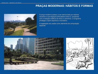 PRAÇAS   BRASILEIRAS


                       PRAÇAS MODERNAS: HÁBITOS E FORMAS


                         A praça moderna passou a ser estruturada por estares,
                         recantos e sub-espaços articulados entre si, rompendo
                         com a tradição eclética de eixos e caminhos. O programa
                         privilegia o lazer esportivo e recreativo.
                         A vegetação era usada como elemento de composição
                         espacial.
 