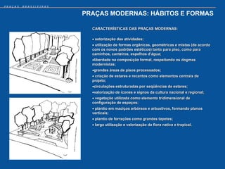 PRAÇAS   BRASILEIRAS


                       PRAÇAS MODERNAS: HÁBITOS E FORMAS

                         CARACTERÍSTICAS DAS PRAÇAS MODERNAS:

                          setorização das atividades;
                          utilização de formas orgânicas, geométricas e mistas (de acordo
                         com os novos padrões estéticos) tanto para piso, como para
                         caminhos, canteiros, espelhos d’água;
                         liberdade na composição formal, respeitando os dogmas
                         modernistas;
                         grandes áreas de pisos processados;
                          criação de estares e recantos como elementos centrais de
                         projeto;
                         circulações estruturadas por seqüências de estares;
                         valorização de ícones e signos da cultura nacional e regional;
                          vegetação utilizada como elemento tridimensional de
                         configuração de espaços;
                          plantio em maciços arbóreos e arbustivos, formando planos
                         verticais;
                          plantio de forrações como grandes tapetes;
                          larga utilização e valorização da flora nativa e tropical.
 