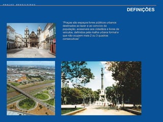 PRAÇAS   BRASILEIRAS


                                                                        DEFINIÇÕES

                       “Praças são espaços livres públicos urbanos
                       destinados ao lazer e ao convívio da
                       população, acessíveis aos cidadãos e livres de
                       veículos, definidos pela malha urbana formal e
                       que não ocupem mais 2 ou 3 quadras
                       consecutivas”
 