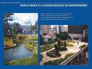 PRAÇAS   BRASILEIRAS


                       BURLE MARX E A CONSOLIDAÇÃO DO MODERNISMO


                                   Roberto Burle Marx foi o responsável pela ruptura
                                   formal do paisagismo moderno brasileiro. Seu
                                   projeto para os Jardins do MES é considerado marco
                                   inicial do Paisagismo Modernista brasileiro.
 