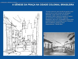 PRAÇAS   BRASILEIRAS


              A GÊNESE DA PRAÇA NA CIDADE COLONIAL BRASILEIRA


                                       “A praça como tal, para reunião de gente e para
                                       exercício de um sem-número de atividades
                                       diferentes, surgiu entre nós, de maneira
                                       marcante e típica, diante de capelas ou igrejas,
                                       de conventos ou irmandades religiosas.
                                       Destacava, aqui e ali, na paisagem urbana estes
                                       estabelecimentos de prestígio social. Realçava-
                                       lhes os edifícios; acolhia os seus
                                       freqüentadores.” Murillo Marx
 