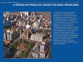 PRAÇAS   BRASILEIRAS


              A GÊNESE DA PRAÇA NA CIDADE COLONIAL BRASILEIRA


                                          “Os templos, seculares ou regulares,
                                          raramente eram sobrepujados em
                                          importância por qualquer outro edifício,
                                          nas freguesias ou nas maiores vilas.
                                          Congregavam os fiéis, e os seus adros
                                          reuniam em torno de si as casas, as
                                          vendas e quando não o paço da câmara.
                                          Largos, pátios, rocios e terreiros,
                                          ostentando o nome do santo que
                                          consagrava a igreja, garantiam uma área
                                          mais generosa à sua frente e um espaço
                                          mais condizente com o seu frontispício.
                                          Serviam ao acesso mais fácil dos
                                          membros da comunidade, à saída e ao
                                          retorno das procissões, à representação
                                          dos autos-da-fé. E, pelo seu destaque e
                                          proporção, atendiam também a
                                          atividades mundanas, como as de
                                          recreio, de mercado, de caráter político e
                                          militar. Murillo Marx.
 