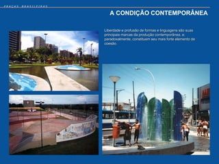 PRAÇAS   BRASILEIRAS


                          A CONDIÇÃO CONTEMPORÂNEA

                       Liberdade e profusão de formas e linguagens são suas
                       principais marcas da produção contemporânea, e,
                       paradoxalmente, constituem seu mais forte elemento de
                       coesão.
 