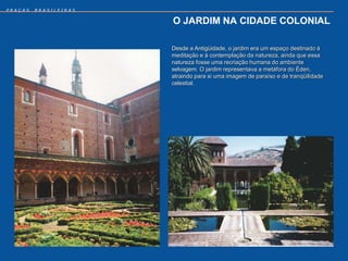 PRAÇAS   BRASILEIRAS


                       O JARDIM NA CIDADE COLONIAL

                       Desde a Antigüidade, o jardim era um espaço destinado à
                       meditação e à contemplação da natureza, ainda que essa
                       natureza fosse uma recriação humana do ambiente
                       selvagem. O jardim representava a metáfora do Éden,
                       atraindo para si uma imagem de paraíso e de tranqüilidade
                       celestial.
 