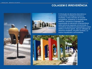 PRAÇAS   BRASILEIRAS


                       COLAGEM E IRREVERÊNCIA


                           A introdução de elementos decorativos e
                           componentes morfológicos diversos e
                           inusitados, muitos imbuídos de funções
                           cenográficas, simbólicas ou simplesmente
                           estéticas, caracteriza a linguagem de
                           superposição de elementos contemporâneos
                           sobre estruturas espaciais convencionais. A
                           irreverência apresenta-se desacatando a ordem
                           estética e formal vigente, seja por utilização de
                           desenhos simplórios, de gosto duvidoso, ou
                           mesmo inquietantes e provocadores.
 