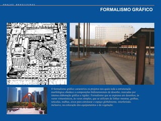 PRAÇAS   BRASILEIRAS


                                                                     FORMALISMO GRÁFICO




                       O formalismo gráfico caracteriza os projetos nos quais toda a estruturação
                       morfológica obedece a composições bidimensionais de desenho, marcadas por
                       intensa elaboração gráfica e rigidez. Formalismo que se expressa em desenhos, às
                       vezes virtuosísticos, às vezes simples, que se utilizam de linhas–mestras, grelhas,
                       retículas, malhas, eixos para estruturar o espaço globalmente, interferindo,
                       inclusive, na colocação dos equipamentos e da vegetação.
 