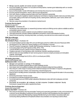 Manage accounts payable and oversee accounts receivable.
Accounts Payable: pay vendors in an accurate and timelyfashion; maintain good relationshipswith our vendors
and pharmaceutical reps.
AccountsReceivable: monitor A/R balances and minimize this amount asmuch as possible.
Process payment transactions, returns, clientaccountadjustments.
Work with clientson setting up payment plansand Care Creditwhen appropriate.
Assist in cleaning the hospitalas needed including but notlimited to:keeping reception deskarea and lobby clean
and sanitary, taking out the trash and recycling, laundry,cleaning floors,bathrooms,exam rooms,kitchen and
kennels if needed.
Maintain proper documentation in the electronicmedicalrecord.
Customer Service Agent
April 2010 toJuly 2011
FedEx Express - Charleston,SC
Developing client relationships, by researching businessneedsand offering service options available aswell as
anticipating customer needs.
Coordinate effortsto resolve customer account problems to resolve disputes.
Operating advanced computer software applicationsand perform variousadministrative functions.
Assist financialreporting, including daily sales, purchasing, reconcile service center assets and payroll.
SSM Store Manager
July 2007 to April 2010
The Children's Place - Charleston,SC
Increased baseline businesssales 30% and over 600 basispointsfrom 2008 to the end of fiscalyear 2009.
Development of Top Talent and Training, leading to a 47% reduction in turnover.
Payroll/ Production management, Weekly StaffScheduling maintaining, % sales to % hrs. ratio.
Forecasting Sales & Payroll Projections (Wkly, MTD, YTD)
Trained all staff to ensure customer service is always top priority.
Flawless execution of merchandising, while maintaining,standard operating procedures.
Defined roles and responsibilities for each service group to improve company processesand strengthen
customer brand loyalty.
Reduced store shrinkage from 8.23% to .63% in one fiscal year (2009).
HR Staffing Specialist
August 2005toJanuary 2006
Staffmasters USA - Anderson,SC
Managed and supervised an average of 130 employees.
Maintained and updated employee filesand clientdatabase records.
Interviewed, test, and qualified candidates within state and federal employmentlawguidelines.
Recruiting for a wide range of varying careersObtained background information in requires to all applicants,
verifying social security numbers, and researching criminal backgrounds.
Experienced in handling workers compensation claimsPrepared and submit payrollinformation to the accounting
department.
Scheduling Interviews/ Trainer courses.
Arranged and conducted employee drug screens.
Conducted plant toursand OSHA safety evaluations Maintained contact with both employees and client
companies.
Documented all conversations with employees and client companies Completed employment Security
Commission request forms within required time frame.
Customer Service Supervisor
August 2001toApril 2007
Gap Inc OLD NAVY - Anderson,SC
Recruiting & interviewing new-hire associates Training and supervising associatesin policy and procedures for
customer service Managing, Auditing and Accounting for all store funds Developing newstore goals and
procedures to obtain them Maintaining employee filesMonitoring Current Sales in accordance with plan
scheduling Utilizing Staffworks & Peoplesoft software Documentation and reporting to district offices.
 