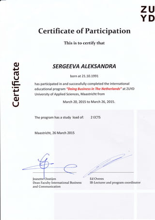zU
YD
Ф
р
б
(J
tE.оI
+J
l_
о
U
Certificate of Participation
This is to сеrtifу that
sЕRGЕЕVД ДLЕКSДNDRЛ
born at 2t.t0.t99
has participated in and successfully completed the international
educational program "Doing Business iп The Netherlands" at ZUYD
University of Applied Sciences, Maastricht frоm
Маrсh 20,2Ot5 to Маrсh 26,2Ot5.
The рrоgrаm has а study load of: 2 ECTS
Maastricht, 26 Маrсh 2015
,l' -"'
z,'..
- Ed Очегеs
IВ-Lесturеr and ргоgrаm сооrdiпаtоrDean Faculty lпtеrпаtiопаl Business
and communication
Jeanette'Oostijen
 