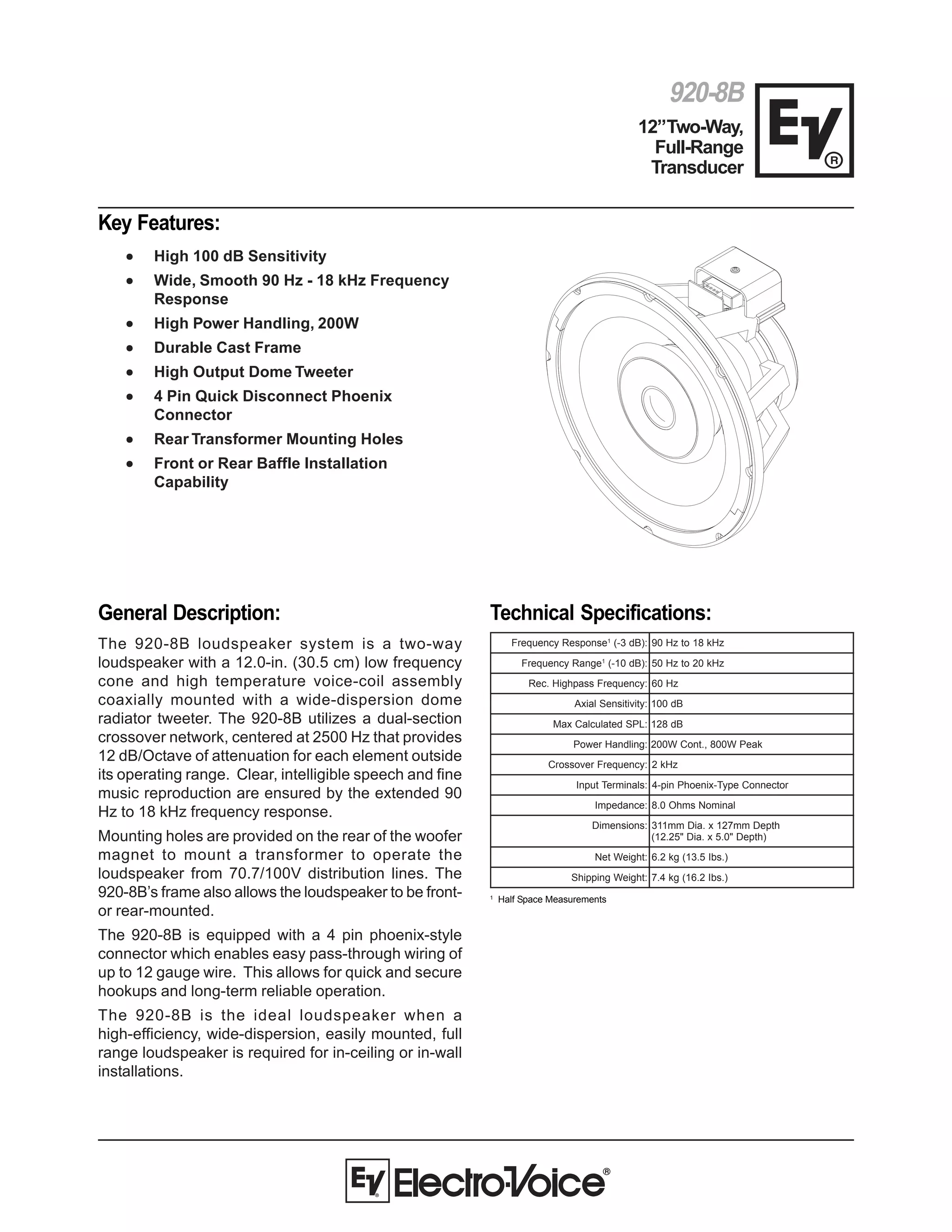 920-8B
12”Two-Way,
Full-Range
Transducer
General Description:
The 920-8B loudspeaker system is a two-way
loudspeaker with a 12.0-in. (30.5 cm) low frequency
cone and high temperature voice-coil assembly
coaxially mounted with a wide-dispersion dome
radiator tweeter. The 920-8B utilizes a dual-section
crossover network, centered at 2500 Hz that provides
12 dB/Octave of attenuation for each element outside
its operating range. Clear, intelligible speech and fine
music reproduction are ensured by the extended 90
Hz to 18 kHz frequency response.
Mounting holes are provided on the rear of the woofer
magnet to mount a transformer to operate the
loudspeaker from 70.7/100V distribution lines. The
920-8B’s frame also allows the loudspeaker to be front-
or rear-mounted.
The 920-8B is equipped with a 4 pin phoenix-style
connector which enables easy pass-through wiring of
up to 12 gauge wire. This allows for quick and secure
hookups and long-term reliable operation.
The 920-8B is the ideal loudspeaker when a
high-efficiency, wide-dispersion, easily mounted, full
range loudspeaker is required for in-ceiling or in-wall
installations.
Key Features:
••••• High 100 dB Sensitivity
••••• Wide, Smooth 90 Hz - 18 kHz Frequency
Response
••••• High Power Handling, 200W
••••• Durable Cast Frame
••••• High Output Dome Tweeter
••••• 4 Pin Quick Disconnect Phoenix
Connector
••••• Rear Transformer Mounting Holes
••••• Front or Rear Baffle Installation
Capability
Technical Specifications:
esnopseRycneuqerF 1
:)Bd3-( zHk81otzH09
egnaRycneuqerF 1
:)Bd01-( zHk02otzH05
:ycneuqerFssaphgiH.ceR zH06
:ytivitisneSlaixA Bd001
:LPSdetaluclaCxaM Bd821
:gnildnaHrewoP kaePW008,.tnoCW002
:ycneuqerFrevossorC zHk2
:slanimreTtupnI rotcennoCepyT-xineohPnip-4
:ecnadepmI smhO0.8 lanimoN
:snoisnemiD htpeDmm721x.aiDmm113
)htpeD"0.5x.aiD"52.21(
:thgieWteN ).sbI5.31(gk2.6
:thgieWgnippihS ).sbI2.61(gk4.7
1
Half Space Measurements
 