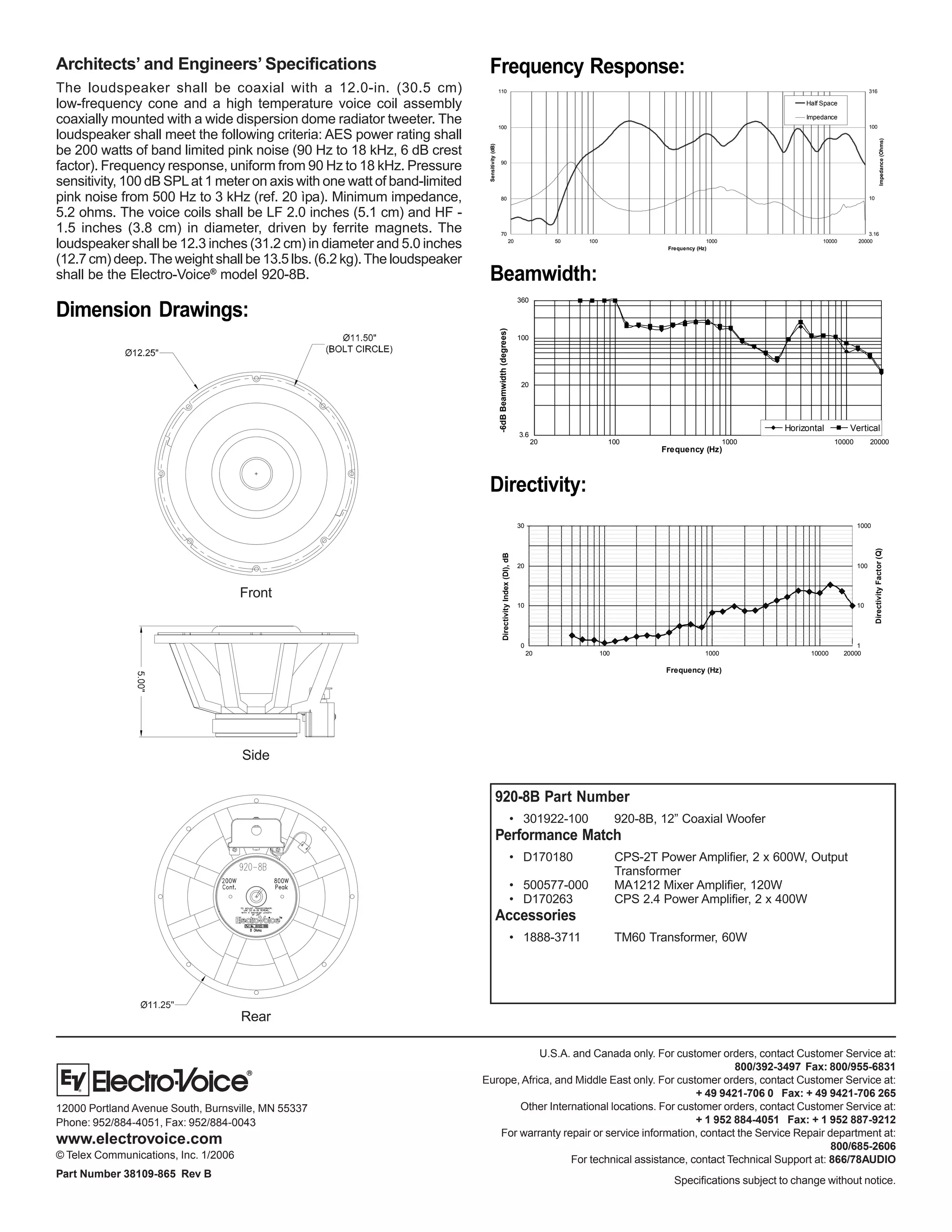 20 100 1000 10000 20000
0
10
20
30
1
10
100
1000
DirectivityFactor(Q)
Frequency (Hz)
DirectivityIndex(DI),dB
2000010000100010020
3.6
20
100
360
Horizontal Vertical
Frequency (Hz)
-6dBBeamwidth(degrees)
U.S.A. and Canada only. For customer orders, contact Customer Service at:
800/392-3497 Fax: 800/955-6831
Europe, Africa, and Middle East only. For customer orders, contact Customer Service at:
+ 49 9421-706 0 Fax: + 49 9421-706 265
Other International locations. For customer orders, contact Customer Service at:
+ 1 952 884-4051 Fax: + 1 952 887-9212
For warranty repair or service information, contact the Service Repair department at:
800/685-2606
For technical assistance, contact Technical Support at: 866/78AUDIO
Specifications subject to change without notice.
12000 Portland Avenue South, Burnsville, MN 55337
Phone: 952/884-4051, Fax: 952/884-0043
www.electrovoice.com
© Telex Communications, Inc. 1/2006
Part Number 38109-865 Rev B
Beamwidth:
Directivity:
Rear
Dimension Drawings:
Architects’ and Engineers’ Specifications
The loudspeaker shall be coaxial with a 12.0-in. (30.5 cm)
low-frequency cone and a high temperature voice coil assembly
coaxially mounted with a wide dispersion dome radiator tweeter. The
loudspeaker shall meet the following criteria: AES power rating shall
be 200 watts of band limited pink noise (90 Hz to 18 kHz, 6 dB crest
factor). Frequency response, uniform from 90 Hz to 18 kHz. Pressure
sensitivity, 100 dB SPLat 1 meter on axis with one watt of band-limited
pink noise from 500 Hz to 3 kHz (ref. 20 ìpa). Minimum impedance,
5.2 ohms. The voice coils shall be LF 2.0 inches (5.1 cm) and HF -
1.5 inches (3.8 cm) in diameter, driven by ferrite magnets. The
loudspeaker shall be 12.3 inches (31.2 cm) in diameter and 5.0 inches
(12.7 cm) deep.The weight shall be 13.5 lbs. (6.2 kg).The loudspeaker
shall be the Electro-Voice®
model 920-8B.
920-8B Part Number
• 301922-100 920-8B, 12” Coaxial Woofer
Performance Match
• D170180 CPS-2T Power Amplifier, 2 x 600W, Output
Transformer
• 500577-000 MA1212 Mixer Amplifier, 120W
• D170263 CPS 2.4 Power Amplifier, 2 x 400W
Accessories
• 1888-3711 TM60 Transformer, 60W
Side
Front
Frequency Response:
200001000010001005020
316
100
10
3.1670
80
90
100
110
Frequency (Hz)
Sensitivity(dB)
Impedance(Ohms)
Half Space
Impedance
 