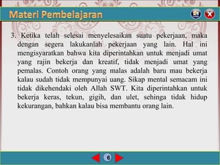 6
3. Ketika telah selesai menyelesaikan suatu pekerjaan, maka
dengan segera lakukanlah pekerjaan yang lain. Hal ini
mengisyaratkan bahwa kita diperintahkan untuk menjadi umat
yang rajin bekerja dan kreatif, tidak menjadi umat yang
pemalas. Contoh orang yang malas adalah baru mau bekerja
kalau sudah tidak mempunyai uang. Sikap mental semacam ini
tidak dikehendaki oleh Allah SWT. Kita diperintahkan untuk
bekerja keras, tekun, gigih, dan ulet, sehinga tidak hidup
kekurangan, bahkan kalau bisa membantu orang lain.
 