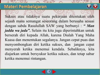 7
Sukses atau tidaknya suatu pekerjaan ditentukan oleh
sejauh mana semangat seseorang dalam berusaha sesuai
dengan sabda Rasulullah SAW yang berbunyi : “ Man
jadda wa jada”. Selain itu kita juga diperintahkan untuk
berserah diri kepada Allah, karena Dialah Yang Maha
Kuasa dan menentukan segalanya. Jangan cepat puas dan
menyombongkan diri ketika sukses, dan jangan cepat
menyerah ketika menemui kendala. Sebaliknya, kita
diajarkan untuk bersyukur ketika sukses, dan tetap sabar
ketika menemui rintangan.
 